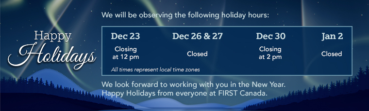 Happy Holidays. We will be observing the following holiday hours: December 23 closing at 12pm. December 26 and 27 closed. December 30 closing at 2pm. January 2 closed. All times represent local time zones. We look forward to working with you in the New Year. Happy Holidays from everyone at FIRST Canada.